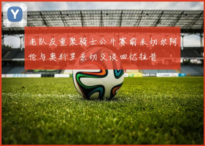 老队友重聚骑士公牛赛前米切尔阿伦与奥科罗亲切交谈回忆往昔