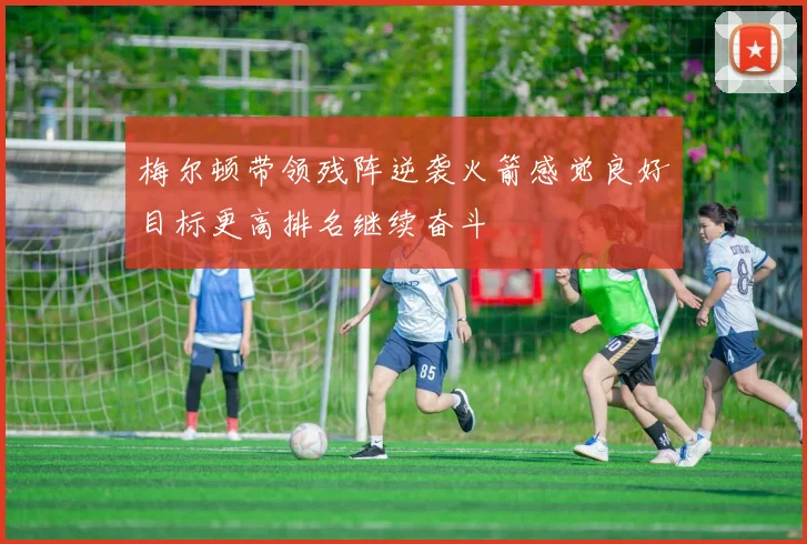 梅尔顿带领残阵逆袭火箭感觉良好目标更高排名继续奋斗