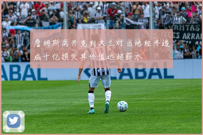 詹姆斯离开克利夫兰对当地经济造成十亿损失其价值远超薪水
