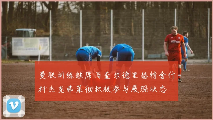 曼联训练缺席马奎尔德里赫特舍什科杰克弗莱彻积极参与展现状态