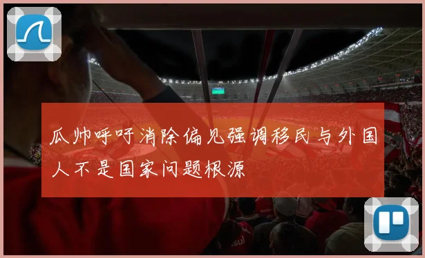 瓜帅呼吁消除偏见强调移民与外国人不是国家问题根源