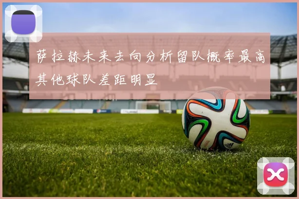 萨拉赫未来去向分析留队概率最高其他球队差距明显