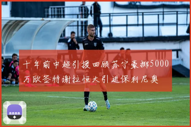 十年前中超引援回顾苏宁豪掷5000万欧签特谢拉恒大引进保利尼奥