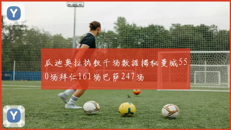 瓜迪奥拉执教千场数据揭秘曼城550场拜仁161场巴萨247场