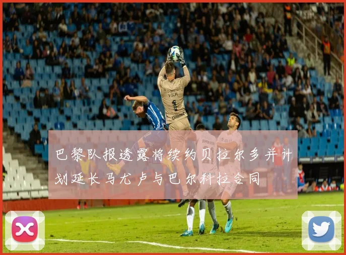 巴黎队报透露将续约贝拉尔多并计划延长马尤卢与巴尔科拉合同