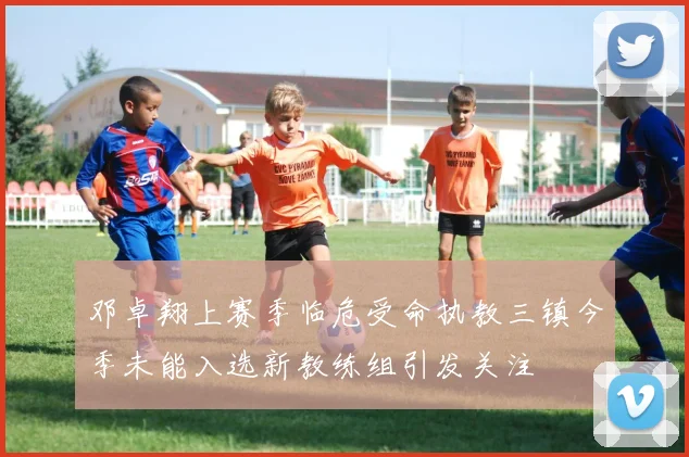 邓卓翔上赛季临危受命执教三镇今季未能入选新教练组引发关注