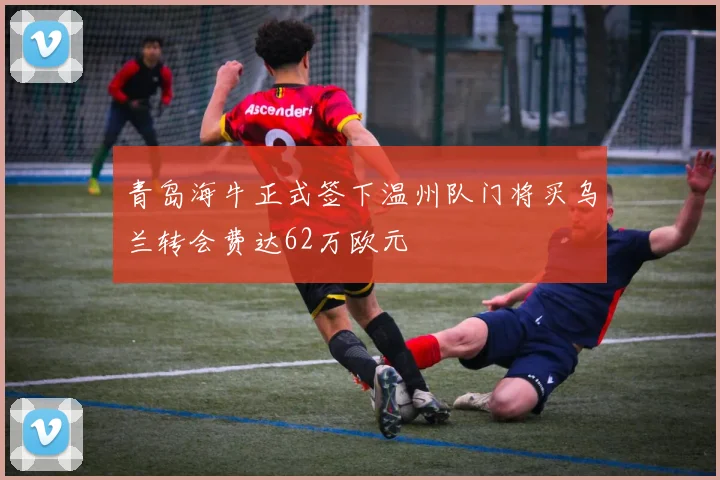 青岛海牛正式签下温州队门将买乌兰转会费达62万欧元