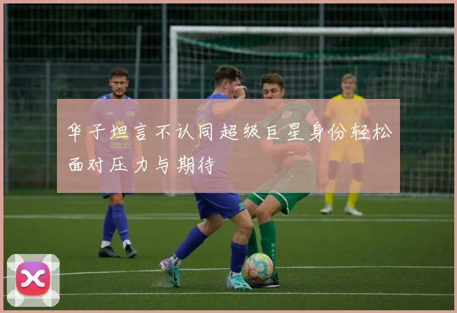 华子坦言不认同超级巨星身份轻松面对压力与期待