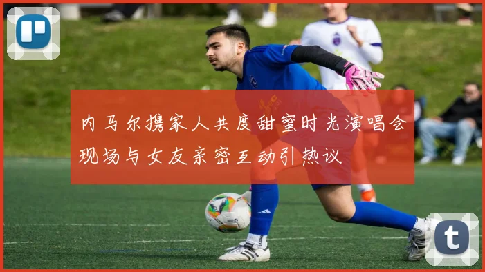 内马尔携家人共度甜蜜时光演唱会现场与女友亲密互动引热议