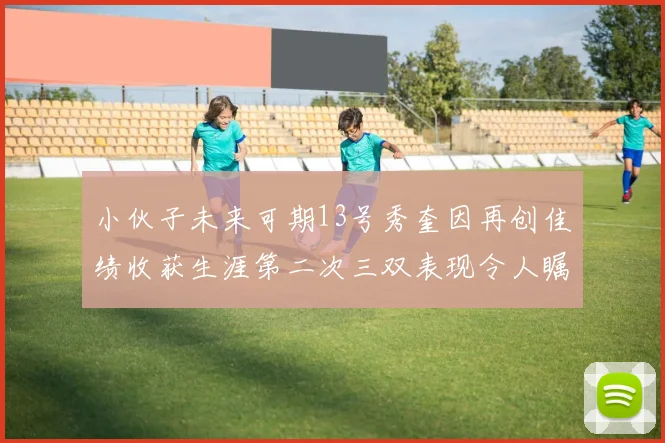 小伙子未来可期13号秀奎因再创佳绩收获生涯第二次三双表现令人瞩目