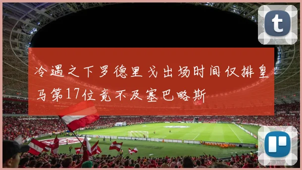 冷遇之下罗德里戈出场时间仅排皇马第17位竟不及塞巴略斯
