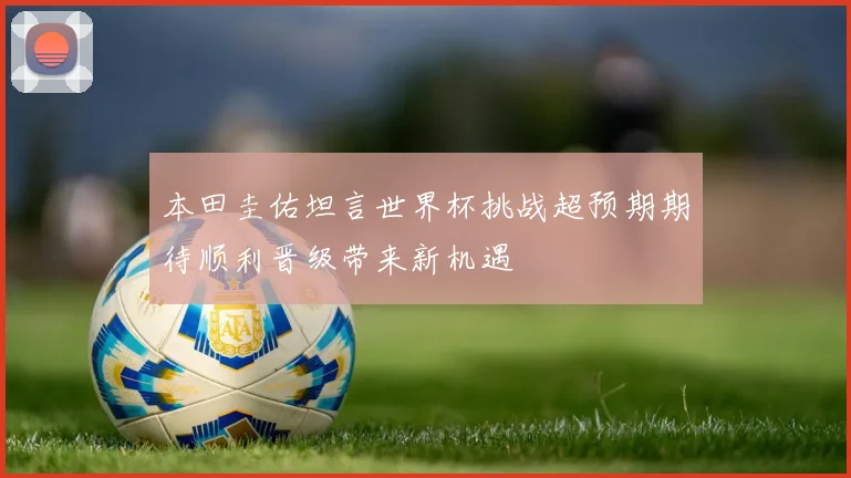 本田圭佑坦言世界杯挑战超预期期待顺利晋级带来新机遇