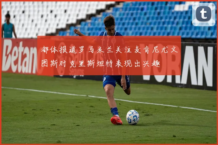 都体报道罗马米兰关注麦肯尼尤文图斯对克里斯坦特表现出兴趣