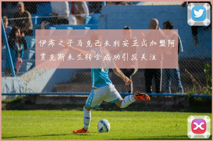 伊布之子马克西米利安正式加盟阿贾克斯米兰转会成功引发关注