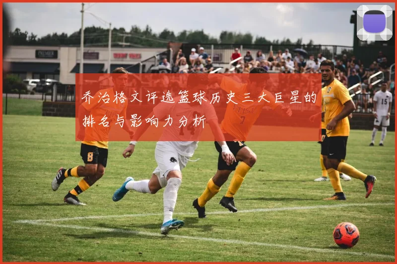 乔治格文评选篮球历史三大巨星的排名与影响力分析