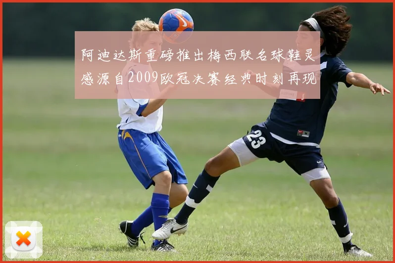 阿迪达斯重磅推出梅西联名球鞋灵感源自2009欧冠决赛经典时刻再现