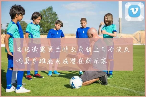 名记透露莫兰特交易截止日冷淡反响夏季雄鹿或成潜在新东家