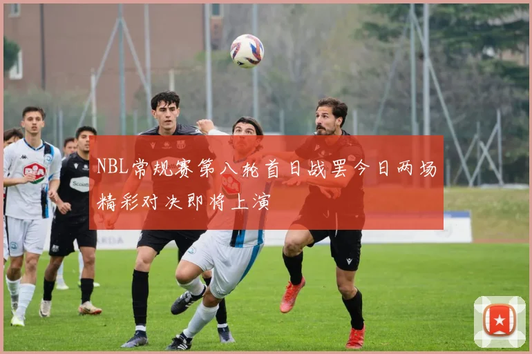 NBL常规赛第八轮首日战罢今日两场精彩对决即将上演
