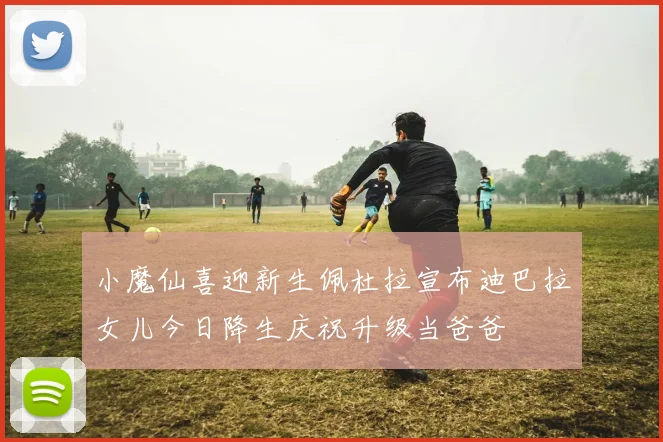 小魔仙喜迎新生佩杜拉宣布迪巴拉女儿今日降生庆祝升级当爸爸